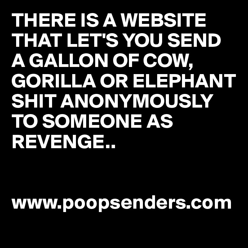 THERE IS A WEBSITE THAT LET'S YOU SEND A GALLON OF COW, GORILLA OR ELEPHANT SHIT ANONYMOUSLY TO SOMEONE AS REVENGE..

            www.poopsenders.com 