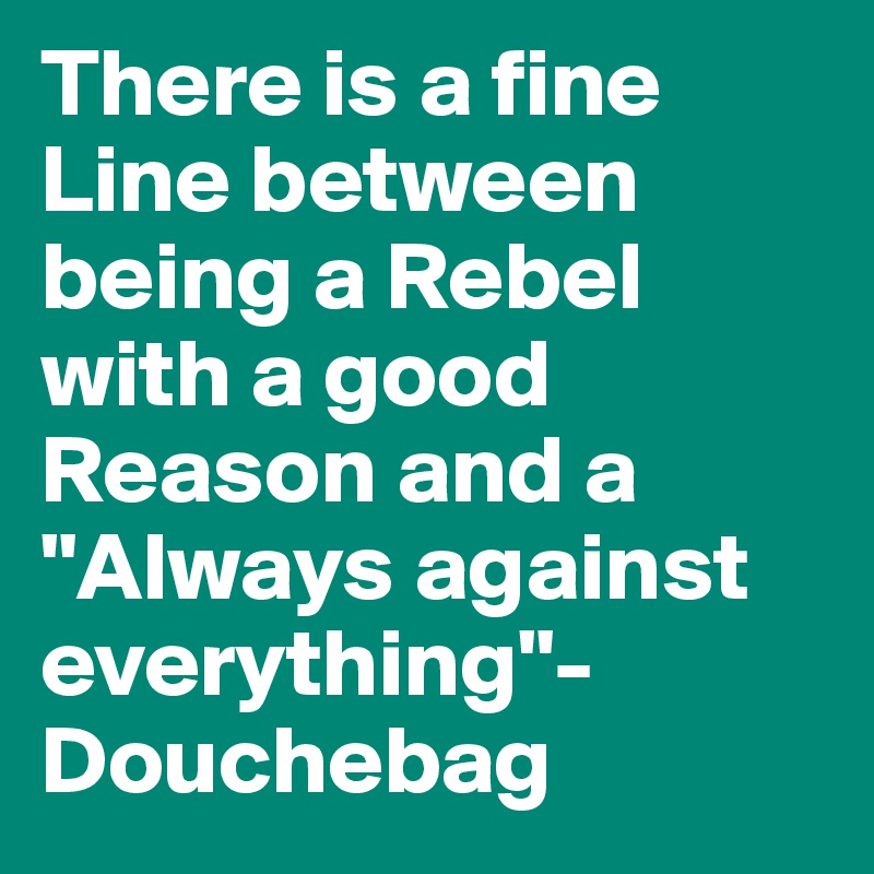 There is a fine Line between being a Rebel with a good Reason and a "Always against everything"-Douchebag