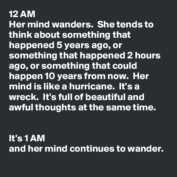 12 AM
Her mind wanders.  She tends to think about something that happened 5 years ago, or something that happened 2 hours ago, or something that could happen 10 years from now.  Her mind is like a hurricane.  It's a wreck.  It's full of beautiful and awful thoughts at the same time.  


It's 1 AM 
and her mind continues to wander.