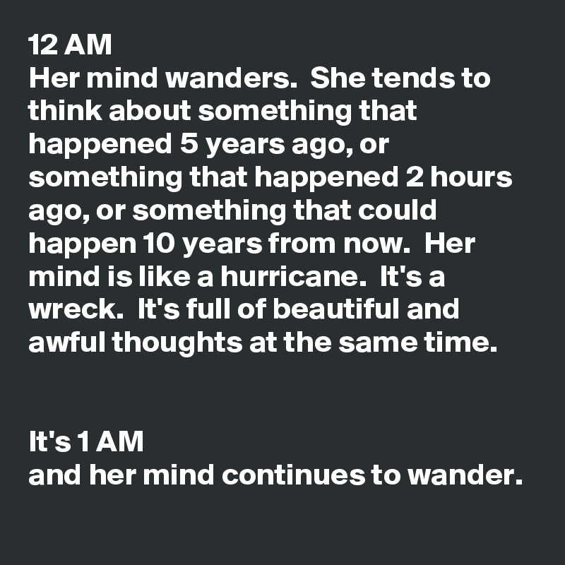 12 AM
Her mind wanders.  She tends to think about something that happened 5 years ago, or something that happened 2 hours ago, or something that could happen 10 years from now.  Her mind is like a hurricane.  It's a wreck.  It's full of beautiful and awful thoughts at the same time.  


It's 1 AM 
and her mind continues to wander.