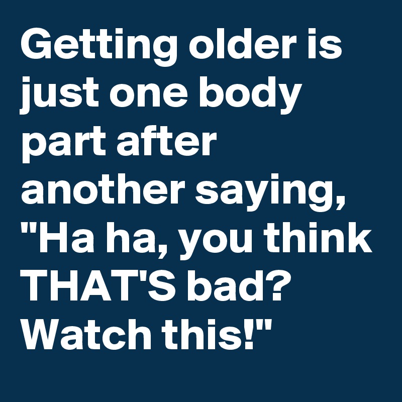 Getting older is just one body part after another saying, "Ha ha, you think THAT'S bad? Watch this!"