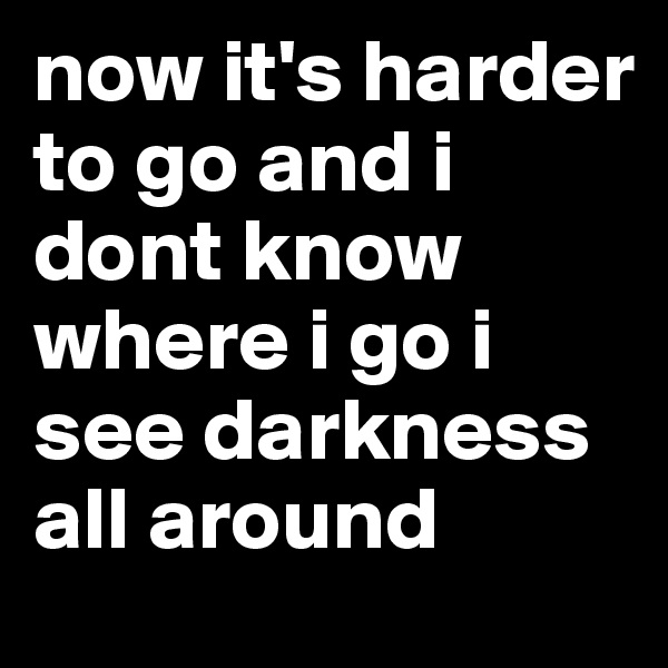 now it's harder to go and i dont know where i go i see darkness all around 