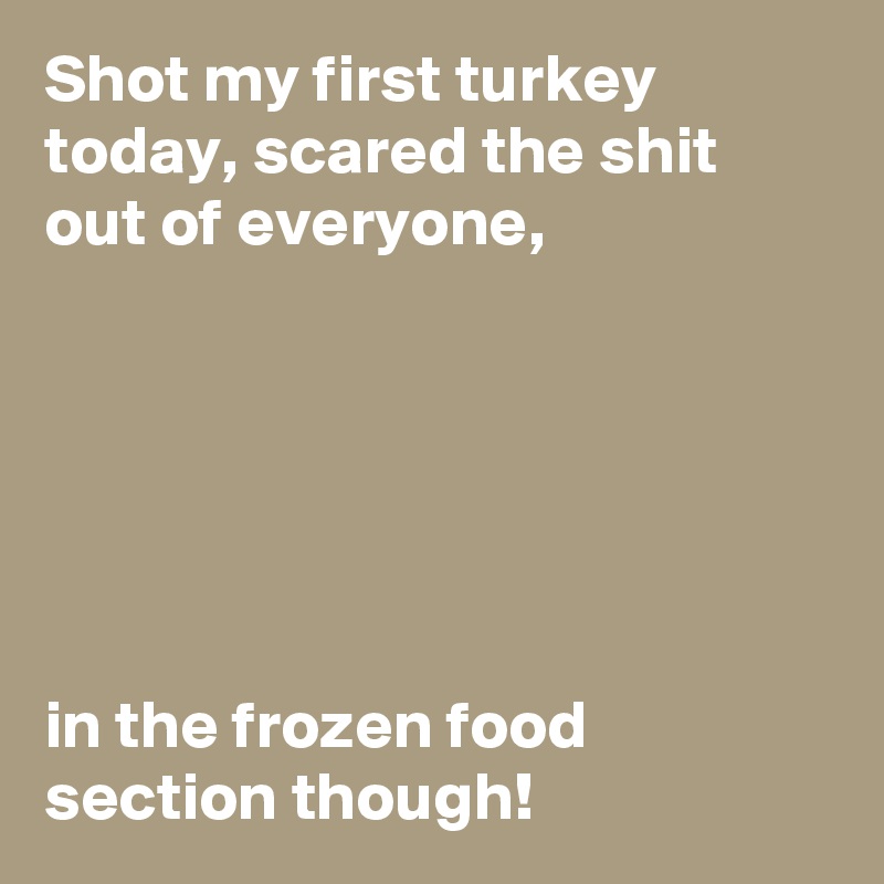 Shot my first turkey today, scared the shit out of everyone,






in the frozen food section though!