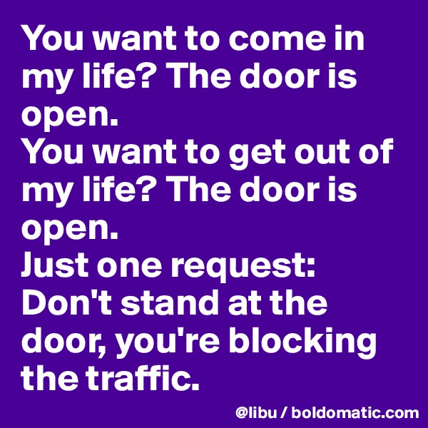 You want to come in my life? The door is open.
You want to get out of my life? The door is open. 
Just one request: Don't stand at the door, you're blocking the traffic.