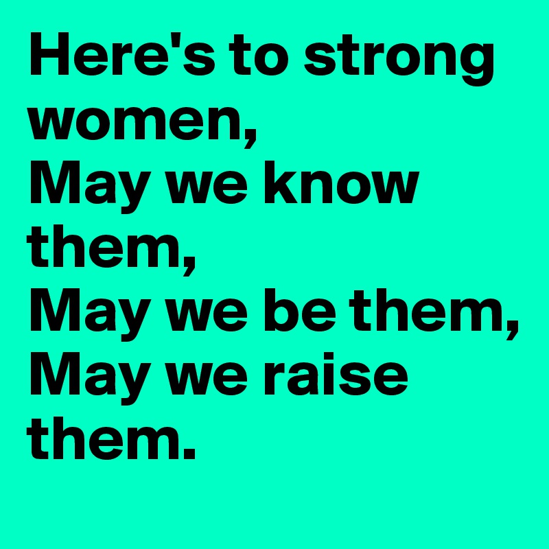 Here's to strong women, 
May we know them, 
May we be them, 
May we raise them. 