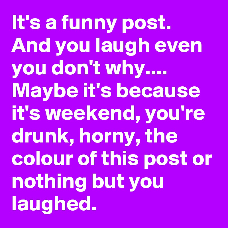 It's a funny post. And you laugh even you don't why.... Maybe it's because it's weekend, you're drunk, horny, the colour of this post or nothing but you laughed.