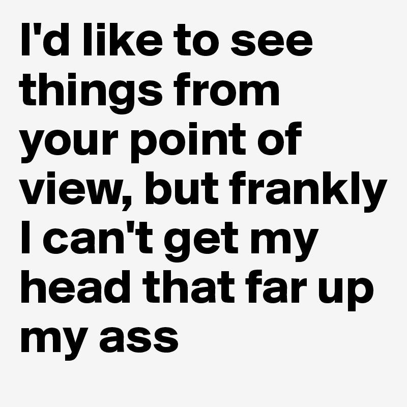 I'd like to see things from your point of view, but frankly I can't get my head that far up my ass