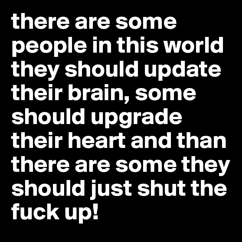 there are some people in this world they should update their brain, some should upgrade their heart and than there are some they should just shut the fuck up!