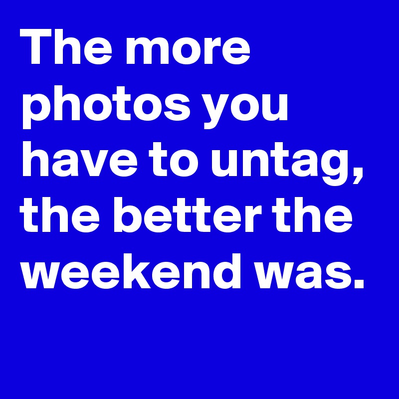 The more photos you have to untag, the better the weekend was. 