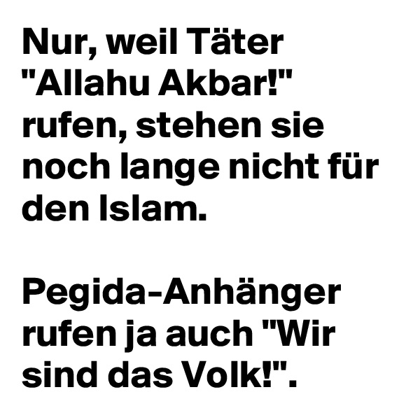 Nur, weil Täter "Allahu Akbar!" rufen, stehen sie noch lange nicht für den Islam.

Pegida-Anhänger rufen ja auch "Wir sind das Volk!".