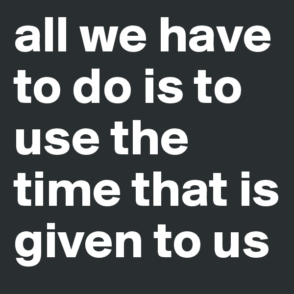 all we have to do is to use the time that is given to us