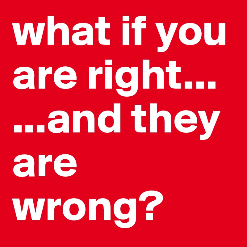 what if you are right...                   ...and they are wrong? 