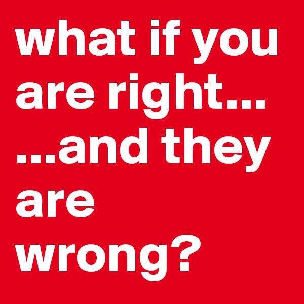 what if you are right...                   ...and they are wrong? 
