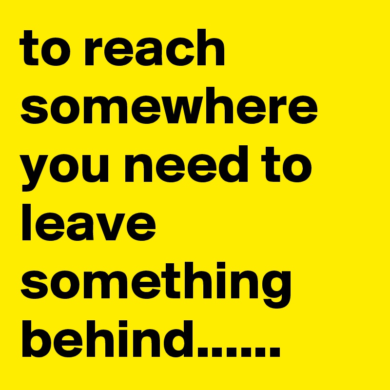 to reach somewhere you need to leave something behind......