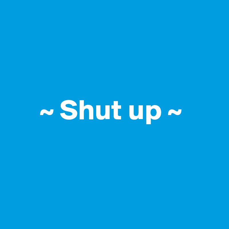 


     ~ Shut up ~


