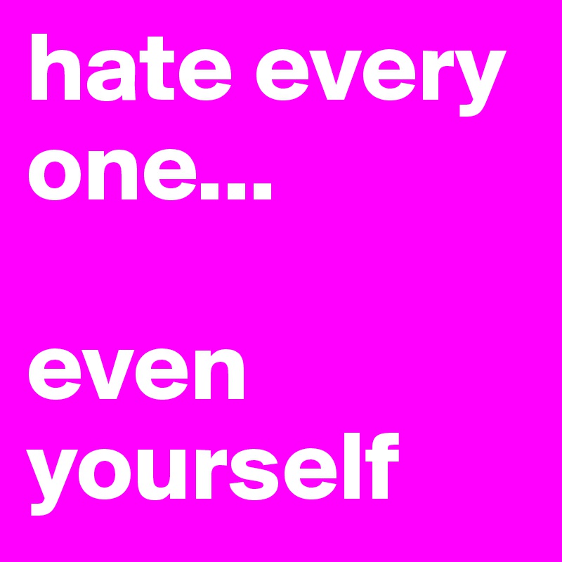 hate every one...

even yourself