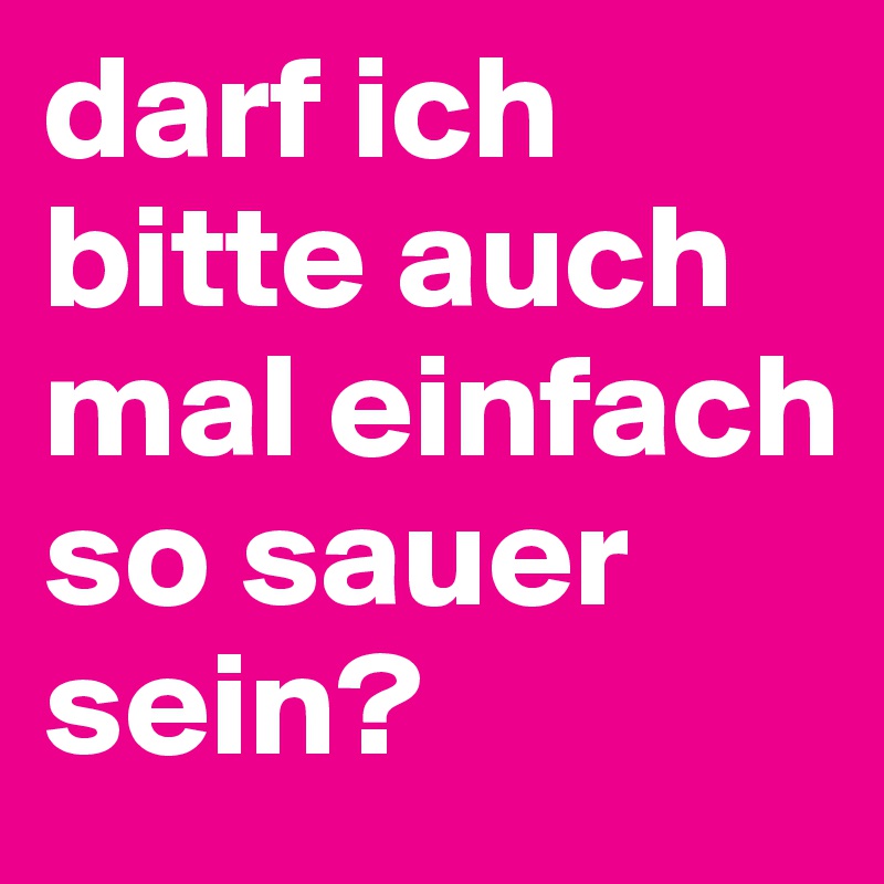 darf ich bitte auch mal einfach so sauer sein?