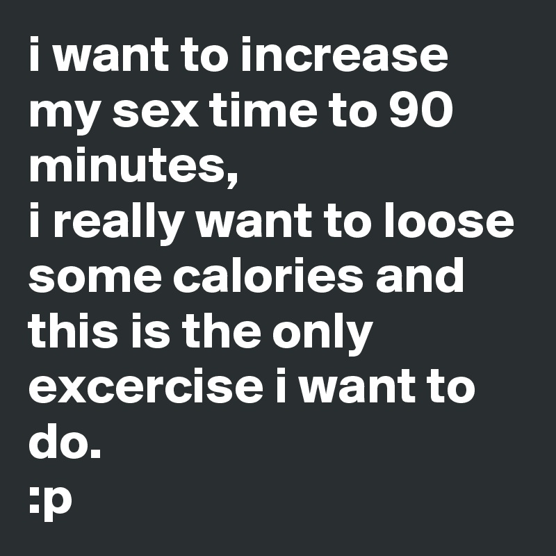 i want to increase my sex time to 90 minutes,
i really want to loose some calories and this is the only excercise i want to do.
:p