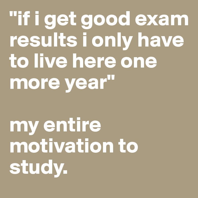 "if i get good exam results i only have to live here one more year"

my entire motivation to study. 