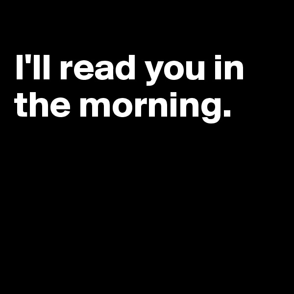
I'll read you in the morning. 



