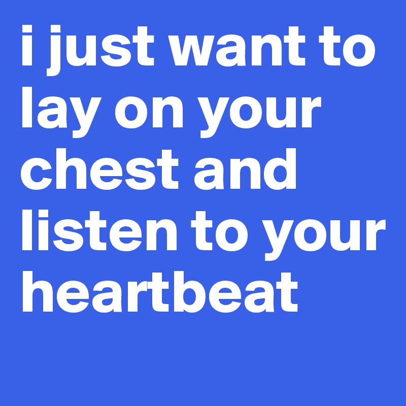 i just want to lay on your chest and listen to your heartbeat