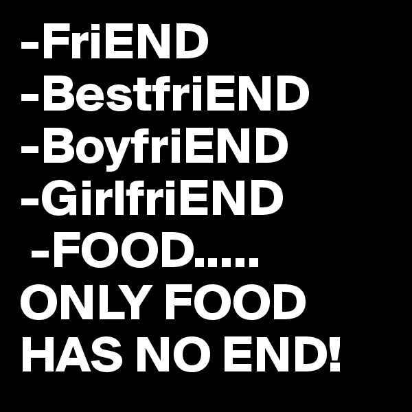 -FriEND
-BestfriEND
-BoyfriEND
-GirlfriEND 
 -FOOD.....
ONLY FOOD HAS NO END!