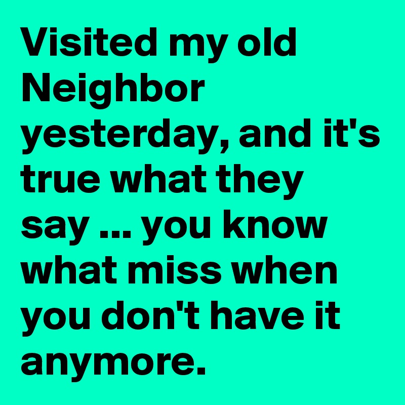 Visited my old Neighbor yesterday, and it's true what they say ... you know what miss when you don't have it anymore.