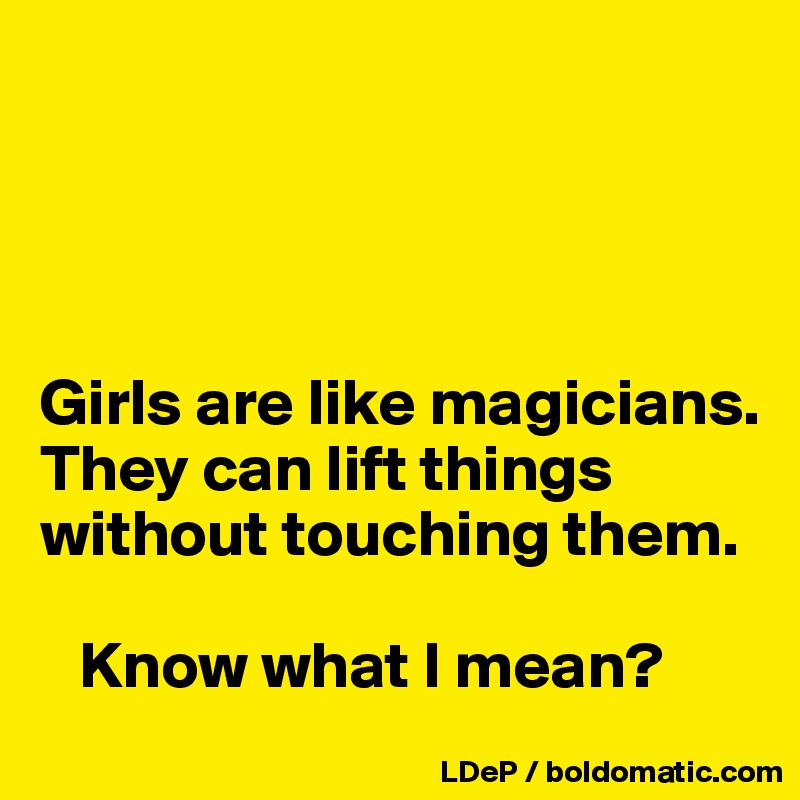 




Girls are like magicians. 
They can lift things without touching them. 
 
   Know what I mean?