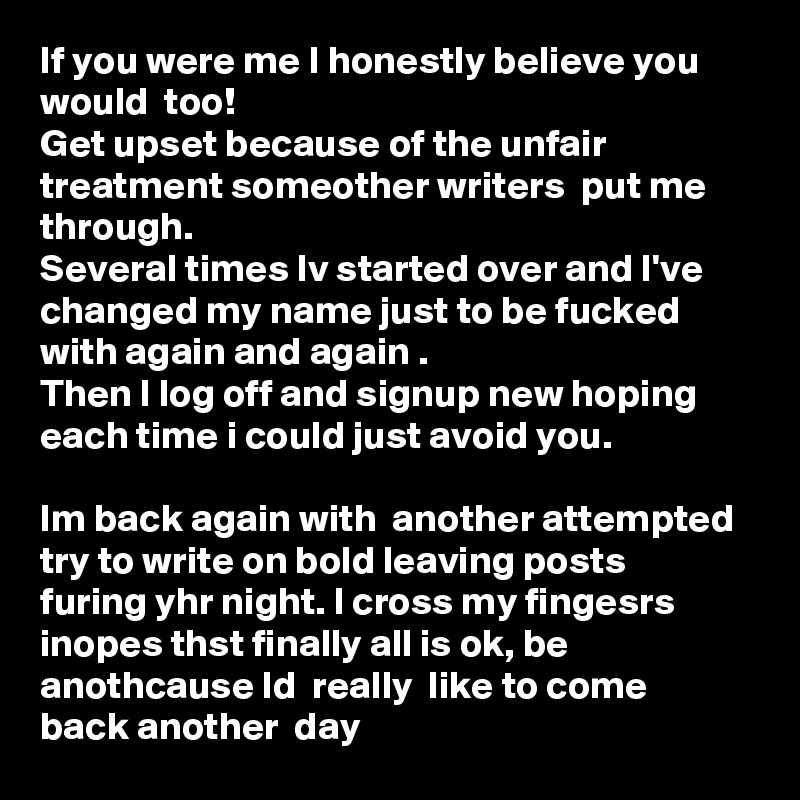 If you were me I honestly believe you would  too!
Get upset because of the unfair treatment someother writers  put me through.
Several times Iv started over and I've changed my name just to be fucked with again and again .
Then I log off and signup new hoping each time i could just avoid you.

Im back again with  another attempted try to write on bold leaving posts furing yhr night. I cross my fingesrs inopes thst finally all is ok, be anothcause Id  really  like to come  back another  day