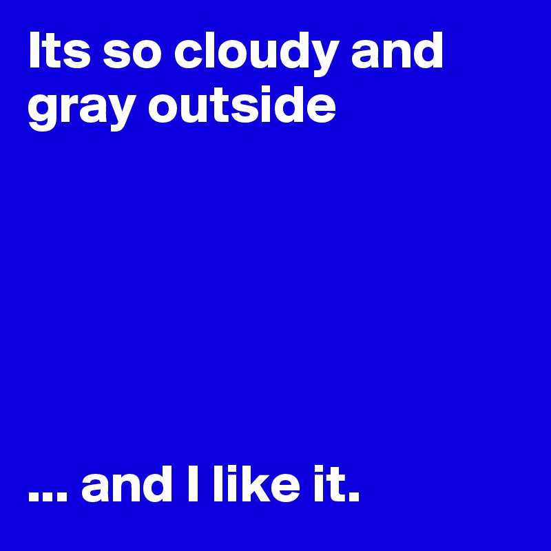Its so cloudy and gray outside






... and I like it.