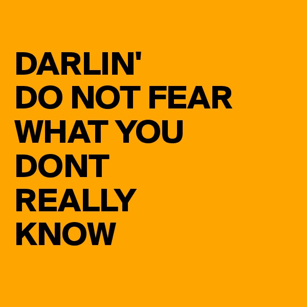 
DARLIN'
DO NOT FEAR
WHAT YOU
DONT
REALLY
KNOW
