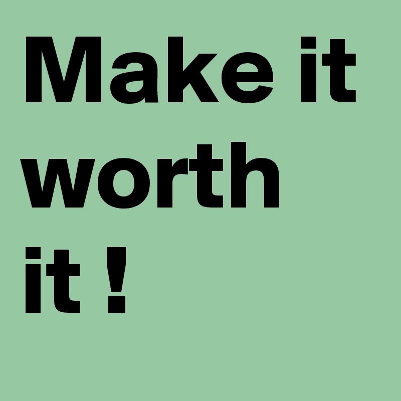 Make it worth it !
