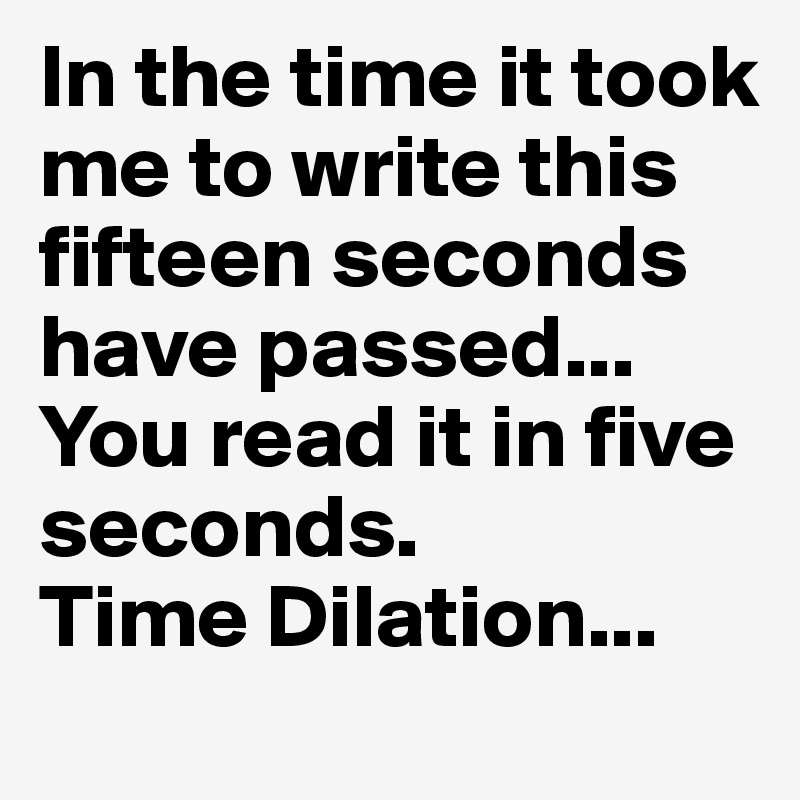 In the time it took me to write this fifteen seconds have passed...
You read it in five seconds.
Time Dilation...
