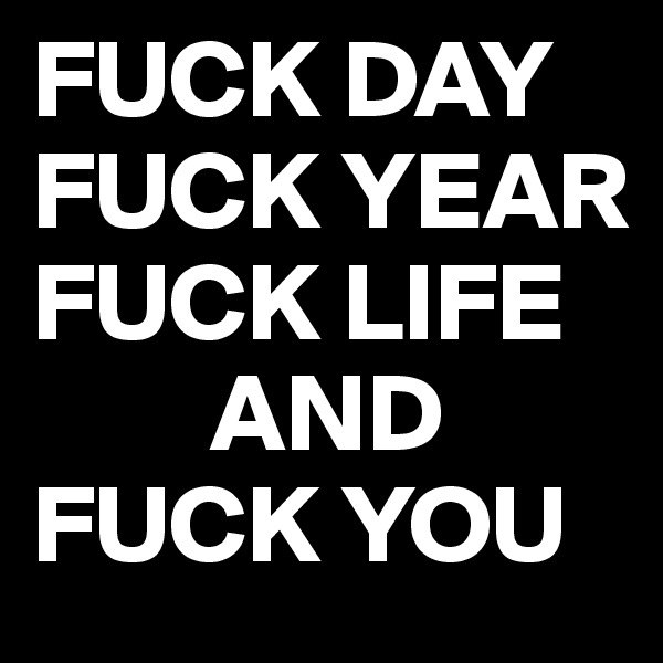 FUCK DAY
FUCK YEAR
FUCK LIFE
        AND
FUCK YOU