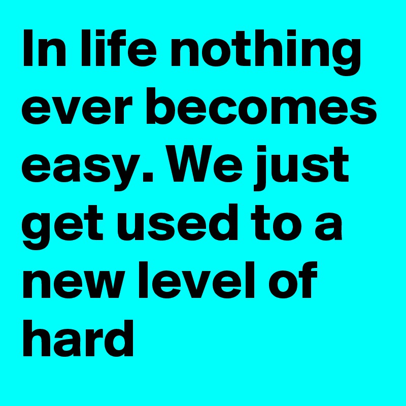 In life nothing ever becomes easy. We just get used to a new level of hard