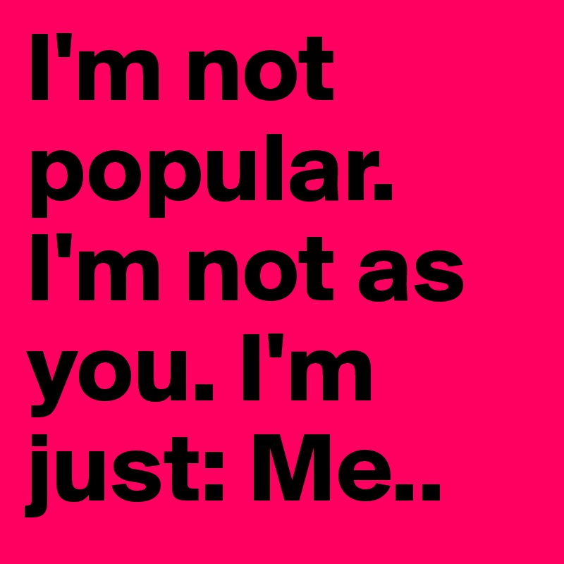 I'm not popular. I'm not as you. I'm just: Me..