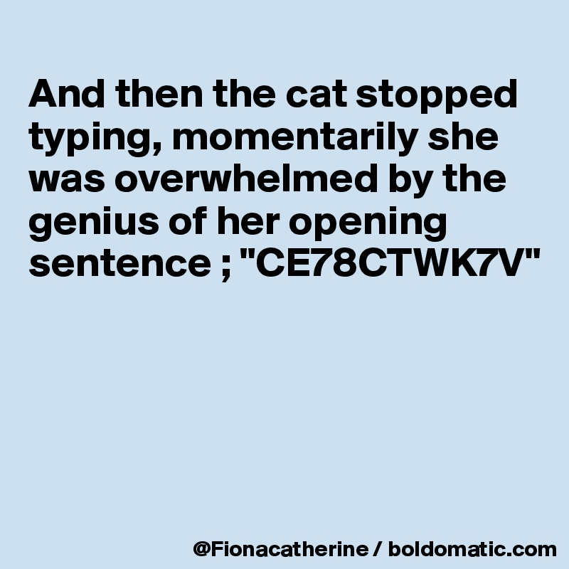 
And then the cat stopped 
typing, momentarily she
was overwhelmed by the
genius of her opening 
sentence ; "CE78CTWK7V"





