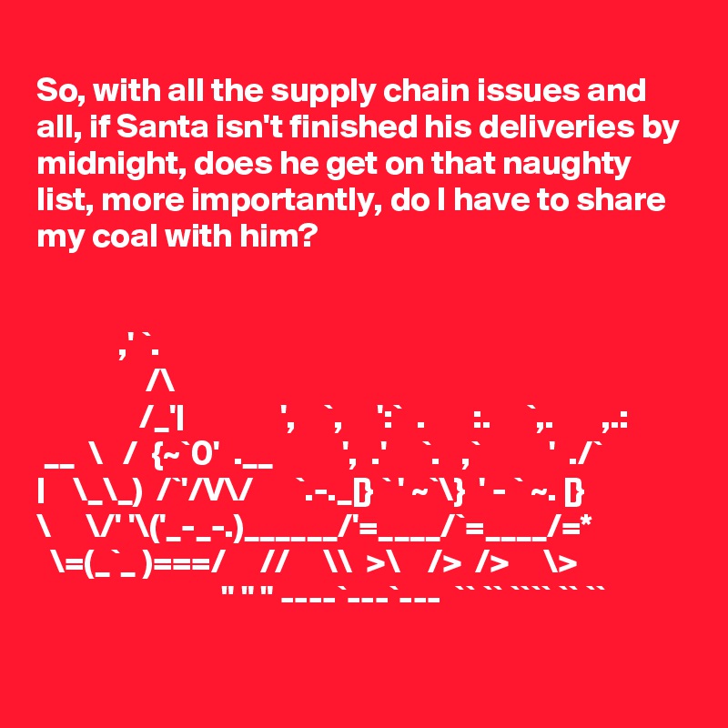
So, with all the supply chain issues and all, if Santa isn't finished his deliveries by midnight, does he get on that naughty list, more importantly, do I have to share my coal with him?


            ,' `.
                /\
               /_'|              ',    `,     ':`  .       :.     `,.       ,.:
 __  \   /  {~`0'  .__          ',  .'     `.   ,`          '  ./`
|    \_\_)  /`'/V\/      `.-._[} ` ' ~`\}  ' - ` ~. [}
\     \/' '\('_-_-.)______/'=____/`=____/=*
  \=(_`_ )===/     //     \\  >\    />  />     \> 
                           " " " ----`---`---  `` `` ```` `` ``  

