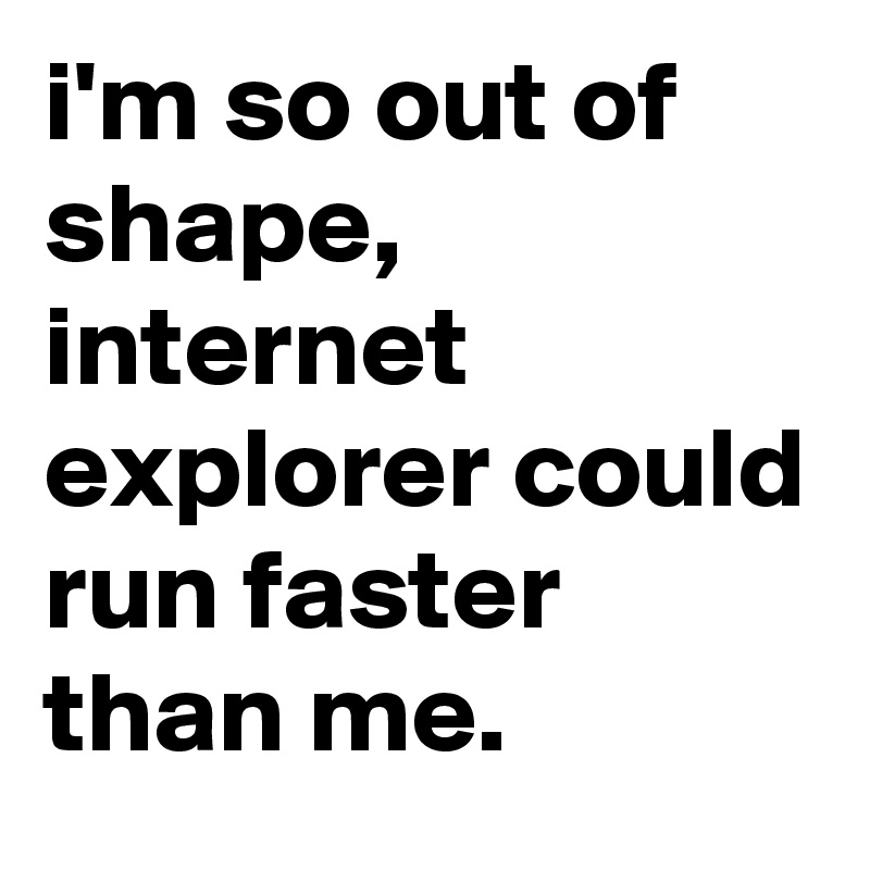 i'm so out of shape, internet explorer could run faster than me.