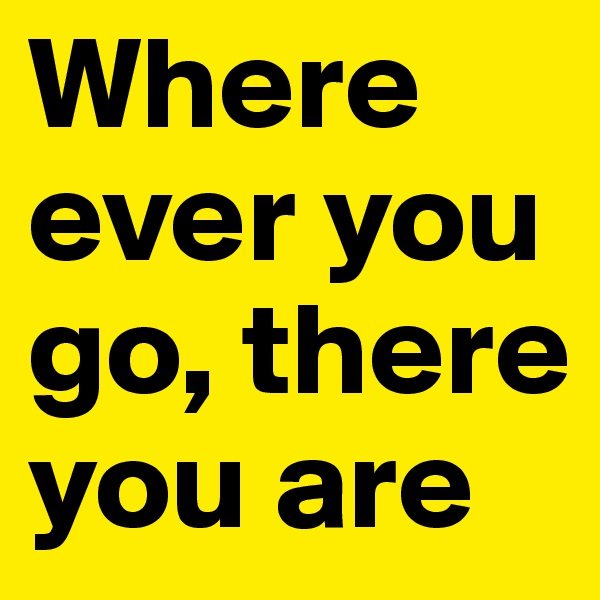 Where ever you go, there you are