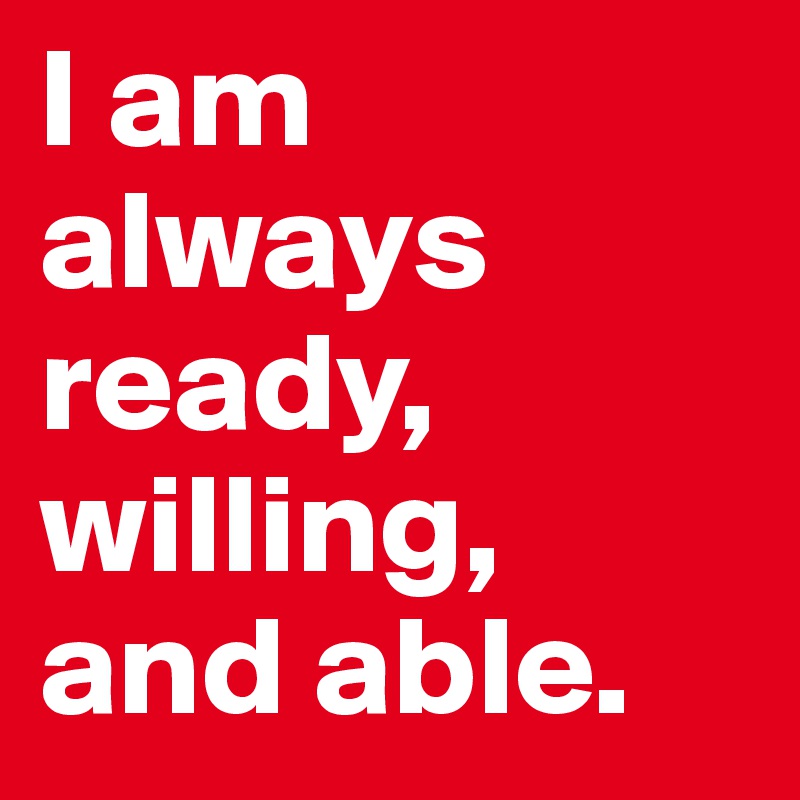 I am always ready, willing, and able. 