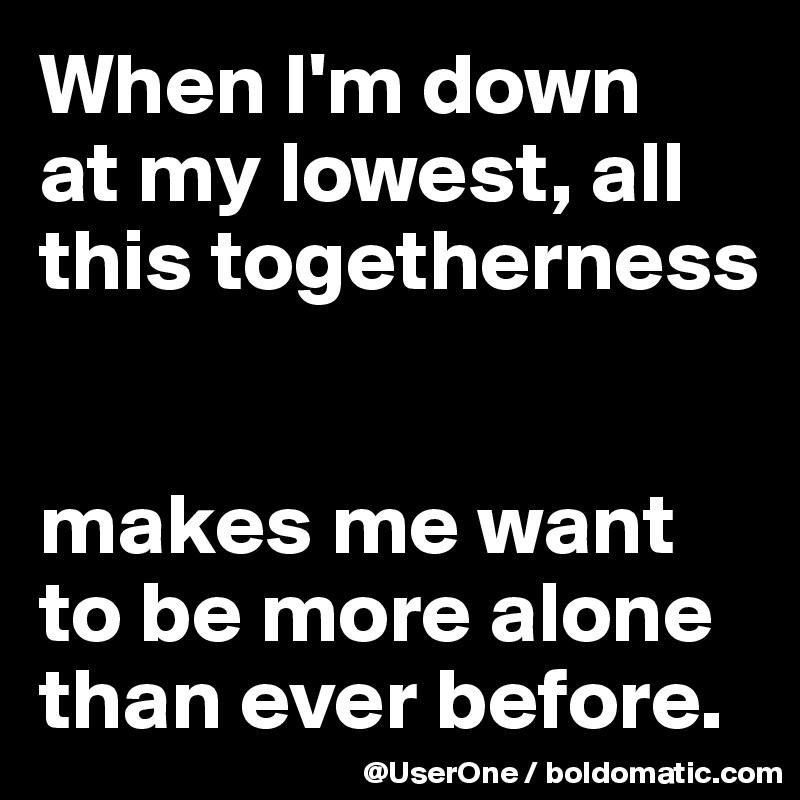 When I'm down
at my lowest, all this togetherness


makes me want to be more alone than ever before.