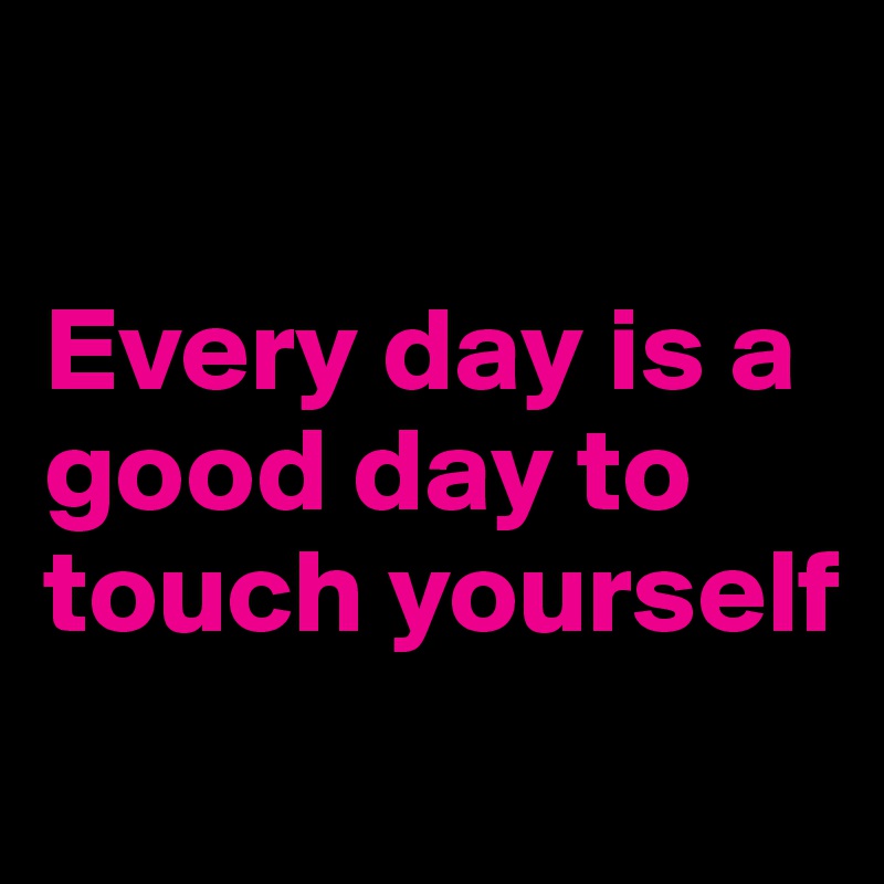 

Every day is a good day to touch yourself
