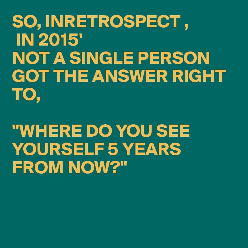 SO, INRETROSPECT ,
 IN 2015'
NOT A SINGLE PERSON GOT THE ANSWER RIGHT TO,

"WHERE DO YOU SEE YOURSELF 5 YEARS FROM NOW?"


