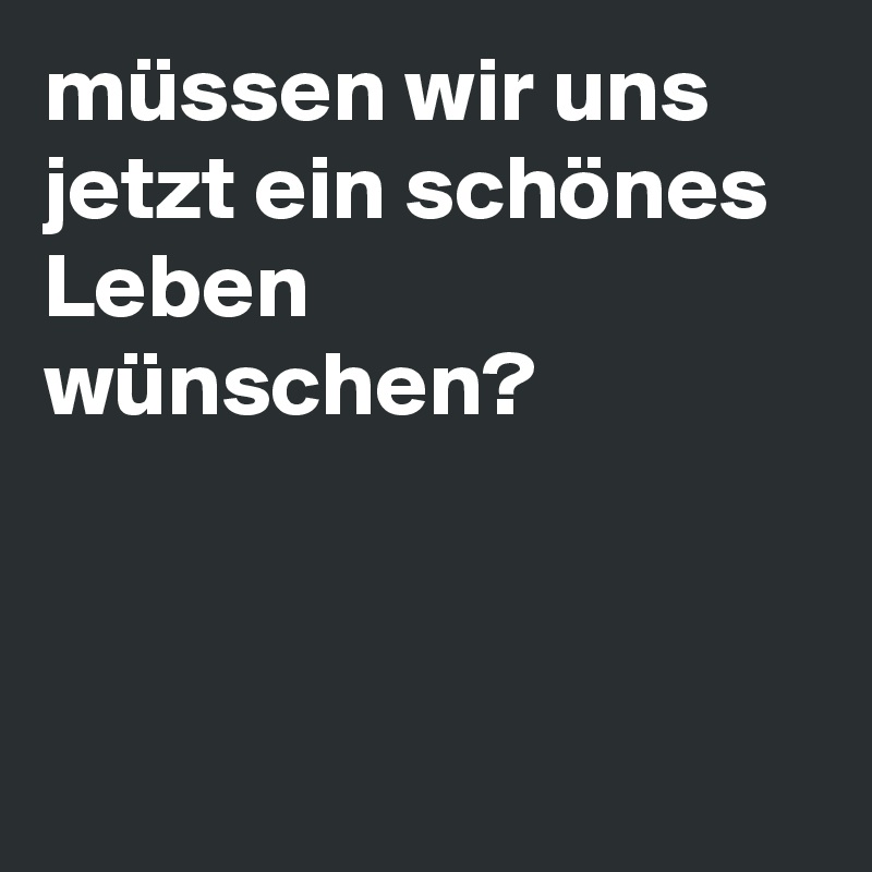 müssen wir uns jetzt ein schönes Leben wünschen? 



