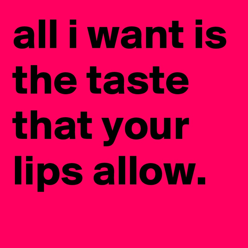 all i want is the taste that your lips allow.