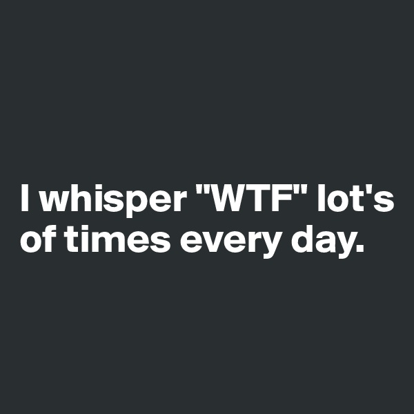 



I whisper "WTF" lot's of times every day.


