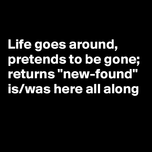 

Life goes around,
pretends to be gone;
returns "new-found"
is/was here all along


