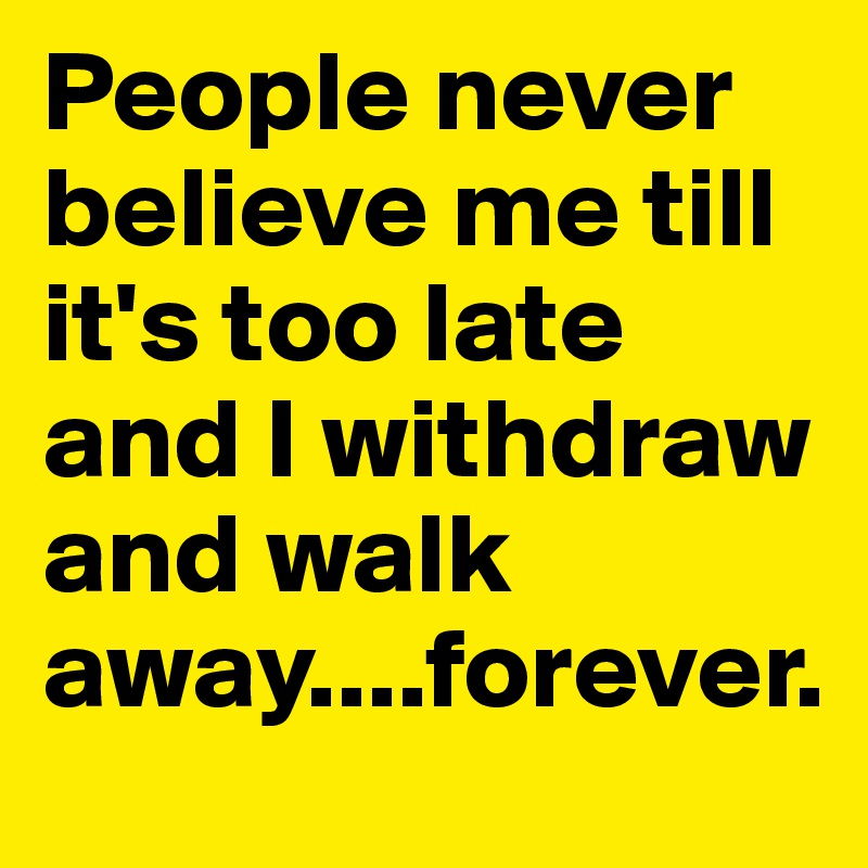 People never believe me till it's too late and I withdraw and walk away....forever.