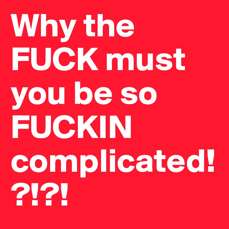 Why the FUCK must you be so FUCKIN complicated!?!?!